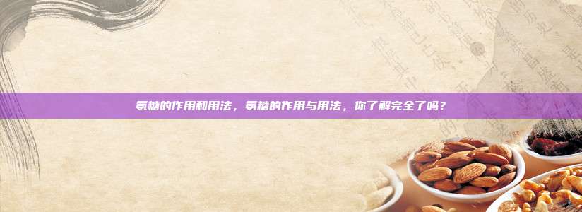氨糖的作用和用法，氨糖的作用与用法，你了解完全了吗？