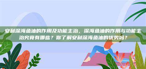 安利深海鱼油的作用及功能主治，深海鱼油的作用与功能主治究竟有哪些？你了解安利深海鱼油的优势吗？