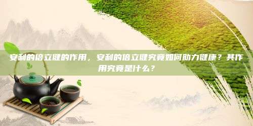 安利的倍立健的作用，安利的倍立健究竟如何助力健康？其作用究竟是什么？