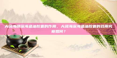 大阔海牌深海鱼油胶囊的作用，大阔海深海鱼油胶囊的效用究竟如何？