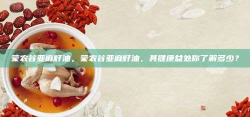 蒙农谷亚麻籽油，蒙农谷亚麻籽油，其健康益处你了解多少？