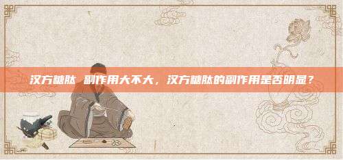 汉方糖肽 副作用大不大，汉方糖肽的副作用是否明显？