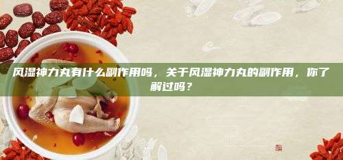 风湿神力丸有什么副作用吗，关于风湿神力丸的副作用，你了解过吗？