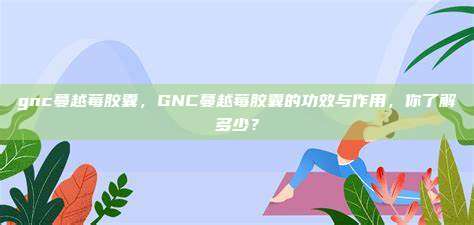 gnc蔓越莓胶囊，GNC蔓越莓胶囊的功效与作用，你了解多少？