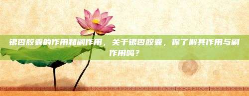银杏胶囊的作用和副作用，关于银杏胶囊，你了解其作用与副作用吗？