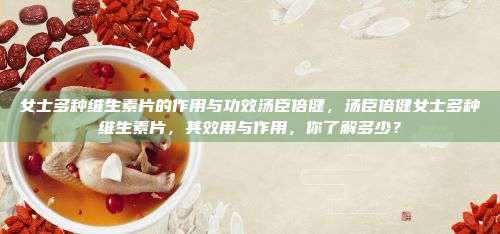 女士多种维生素片的作用与功效汤臣倍健，汤臣倍健女士多种维生素片，其效用与作用，你了解多少？