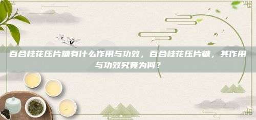 百合桂花压片糖有什么作用与功效，百合桂花压片糖，其作用与功效究竟为何？