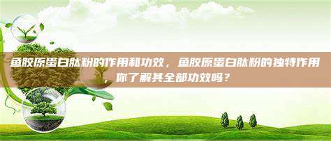 鱼胶原蛋白肽粉的作用和功效，鱼胶原蛋白肽粉的独特作用，你了解其全部功效吗？