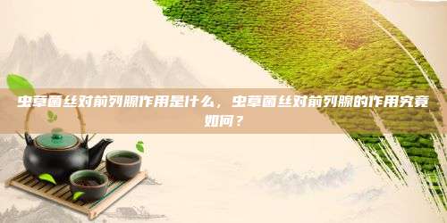 虫草菌丝对前列腺作用是什么，虫草菌丝对前列腺的作用究竟如何？