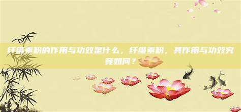 纤维素粉的作用与功效是什么，纤维素粉，其作用与功效究竟如何？