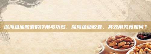 深海鱼油胶囊的作用与功效，深海鱼油胶囊，其效用究竟如何？