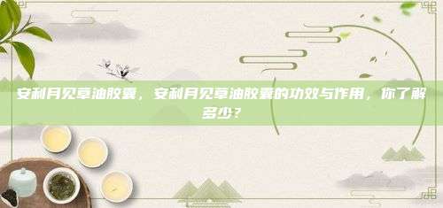 安利月见草油胶囊，安利月见草油胶囊的功效与作用，你了解多少？