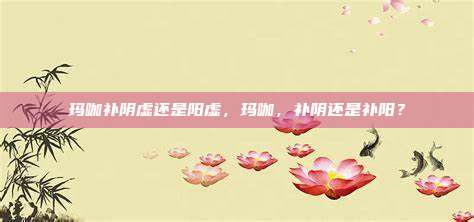 玛咖补阴虚还是阳虚，玛咖，补阴还是补阳？