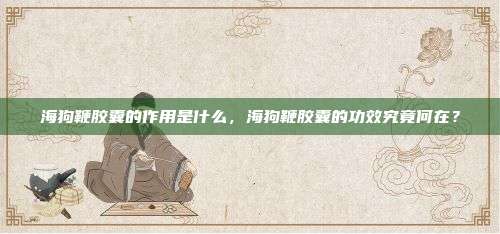 海狗鞭胶囊的作用是什么，海狗鞭胶囊的功效究竟何在？
