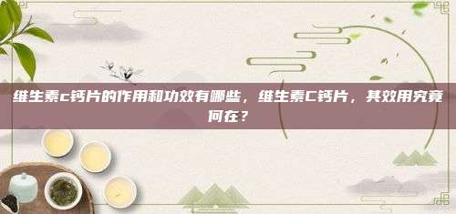 维生素c钙片的作用和功效有哪些，维生素C钙片，其效用究竟何在？