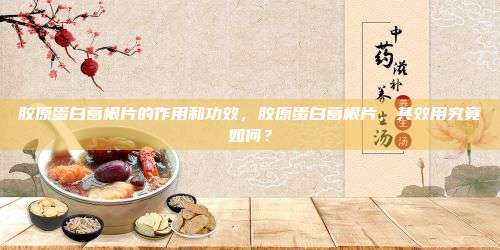胶原蛋白葛根片的作用和功效，胶原蛋白葛根片，其效用究竟如何？