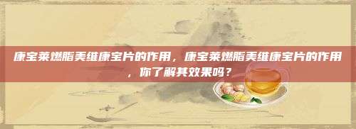 康宝莱燃脂美维康宝片的作用，康宝莱燃脂美维康宝片的作用，你了解其效果吗？