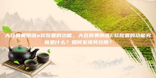 大豆异黄酮维e软胶囊的功能，大豆异黄酮维E软胶囊的功能究竟是什么？如何发挥其效用？