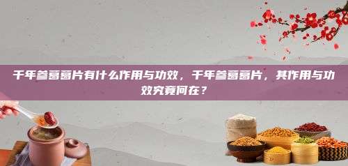 千年参葛葛片有什么作用与功效，千年参葛葛片，其作用与功效究竟何在？