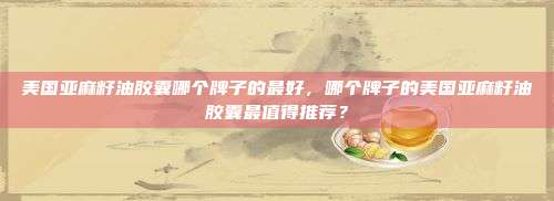 美国亚麻籽油胶囊哪个牌子的最好，哪个牌子的美国亚麻籽油胶囊最值得推荐？