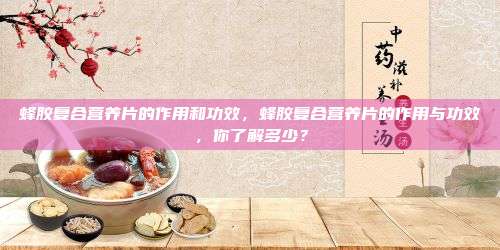蜂胶复合营养片的作用和功效，蜂胶复合营养片的作用与功效，你了解多少？