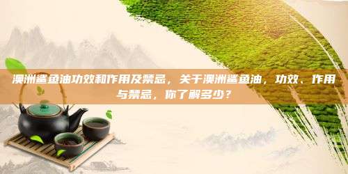澳洲鲨鱼油功效和作用及禁忌，关于澳洲鲨鱼油，功效、作用与禁忌，你了解多少？