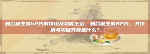 复合维生素b2片的作用及功能主治，复合维生素B2片，其作用与功能究竟是什么？