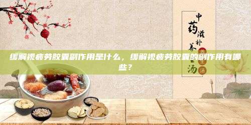 缓解视疲劳胶囊副作用是什么，缓解视疲劳胶囊的副作用有哪些？