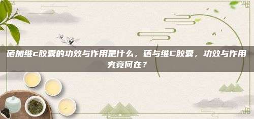 硒加维c胶囊的功效与作用是什么，硒与维C胶囊，功效与作用究竟何在？