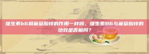 维生素b6和葡萄酸锌的作用一样吗，维生素B6与葡萄酸锌的功效是否相同？