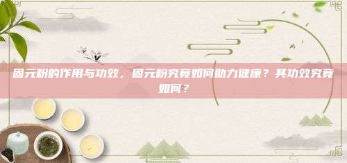 固元粉的作用与功效，固元粉究竟如何助力健康？其功效究竟如何？
