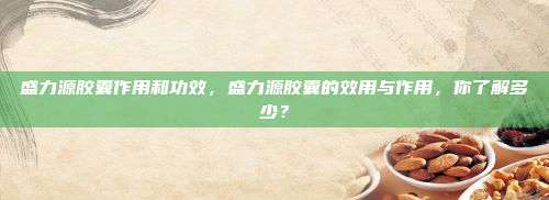 盛力源胶囊作用和功效，盛力源胶囊的效用与作用，你了解多少？