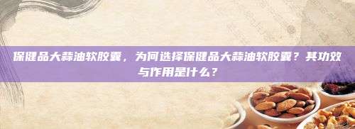 保健品大蒜油软胶囊，为何选择保健品大蒜油软胶囊？其功效与作用是什么？