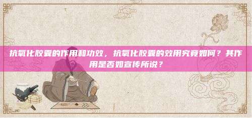 抗氧化胶囊的作用和功效，抗氧化胶囊的效用究竟如何？其作用是否如宣传所说？