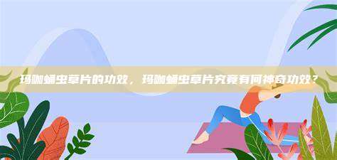玛咖蛹虫草片的功效，玛咖蛹虫草片究竟有何神奇功效？