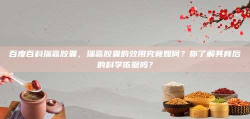 百度百科瑞嘉胶囊，瑞嘉胶囊的效用究竟如何？你了解其背后的科学依据吗？