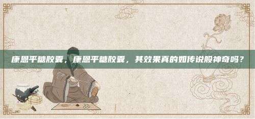 康恩平糖胶囊，康恩平糖胶囊，其效果真的如传说般神奇吗？