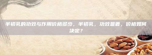 羊初乳的功效与作用价格多少，羊初乳，功效显著，价格如何决定？