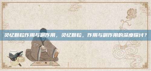 灵忆颗粒作用与副作用，灵忆颗粒，作用与副作用的深度探讨？