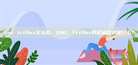 gnc triflex怎么吃，GNC Triflex的正确吃法是什么？