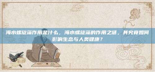 海水螺旋藻作用是什么，海水螺旋藻的作用之谜，其究竟如何影响生态与人类健康？
