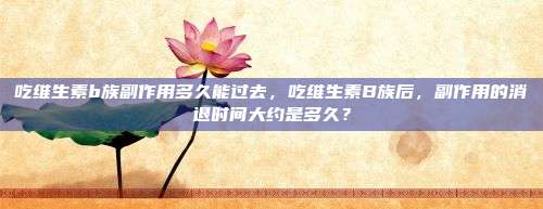 吃维生素b族副作用多久能过去，吃维生素B族后，副作用的消退时间大约是多久？