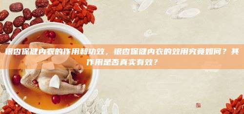 银杏保健内衣的作用和功效，银杏保健内衣的效用究竟如何？其作用是否真实有效？