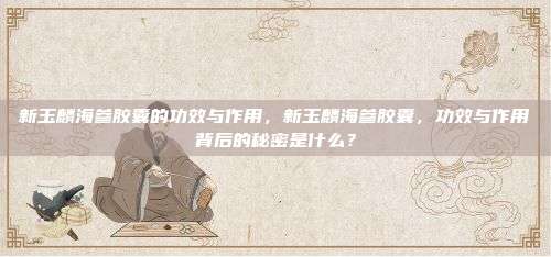新玉麟海参胶囊的功效与作用，新玉麟海参胶囊，功效与作用背后的秘密是什么？