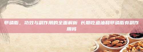 卵磷脂，功效与副作用的全面解析 长期吃鱼油和卵磷脂有副作用吗