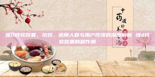 维D钙软胶囊，功效、适用人群与用户反馈的深度解析 维d钙软胶囊的副作用