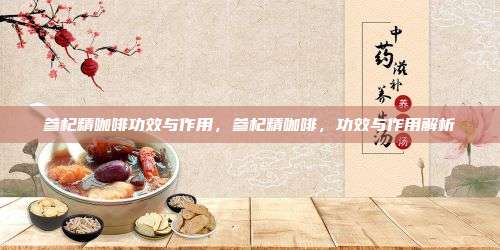 参杞精咖啡功效与作用，参杞精咖啡，功效与作用解析