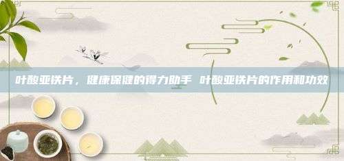 叶酸亚铁片，健康保健的得力助手 叶酸亚铁片的作用和功效