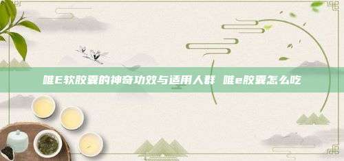 唯E软胶囊的神奇功效与适用人群 唯e胶囊怎么吃