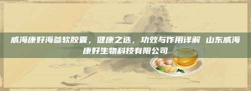 威海康好海参软胶囊，健康之选，功效与作用详解 山东威海康好生物科技有限公司